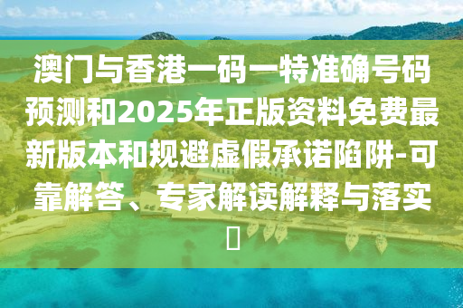 澳門與香港一碼一特準確號碼預測和2025年正版資料免費最新版本和規避虛假承諾陷阱-可靠解答、專家解讀解釋與落實?